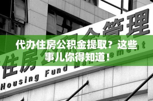 天长代办住房公积金提取？这些事儿你得知道！