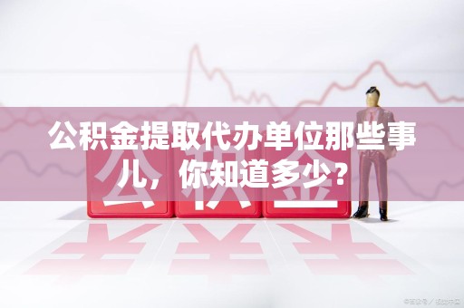 天长公积金提取代办单位那些事儿,你知道多少? 天长公积金提取代办单位那些事儿,你知道多少?