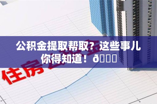 天长公积金提取帮取？这些事儿你得知道！😎