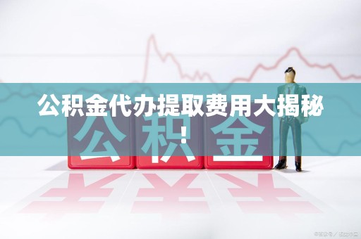 天长公积金代办提取费用大揭秘！