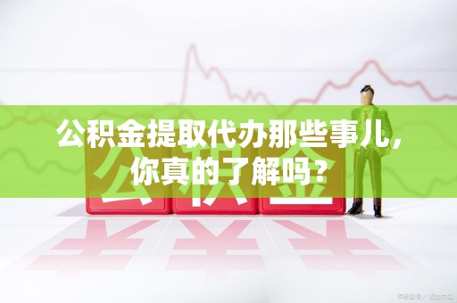 天长公积金提取代办那些事儿，你真的了解吗？